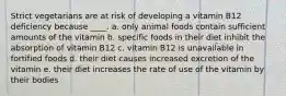 Strict vegetarians are at risk of developing a vitamin B12 deficiency because ____. a. only animal foods contain sufficient amounts of the vitamin b. specific foods in their diet inhibit the absorption of vitamin B12 c. vitamin B12 is unavailable in fortified foods d. their diet causes increased excretion of the vitamin​ e. their diet increases the rate of use of the vitamin by their bodies