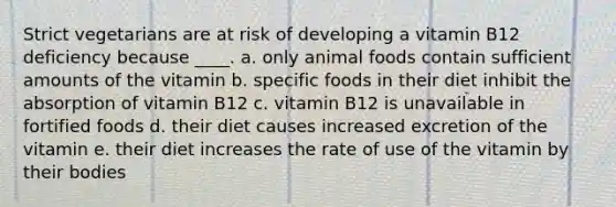 Strict vegetarians are at risk of developing a vitamin B12 deficiency because ____. a. only animal foods contain sufficient amounts of the vitamin b. specific foods in their diet inhibit the absorption of vitamin B12 c. vitamin B12 is unavailable in fortified foods d. their diet causes increased excretion of the vitamin​ e. their diet increases the rate of use of the vitamin by their bodies