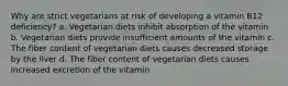 Why are strict vegetarians at risk of developing a vitamin B12 deficiency? a. Vegetarian diets inhibit absorption of the vitamin b. Vegetarian diets provide insufficient amounts of the vitamin c. The fiber content of vegetarian diets causes decreased storage by the liver d. The fiber content of vegetarian diets causes increased excretion of the vitamin