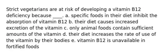 Strict vegetarians are at risk of developing a vitamin B12 deficiency because ____. a. specific foods in their diet inhibit the absorption of vitamin B12 b. their diet causes increased excretion of the vitamin c. only animal foods contain sufficient amounts of the vitamin d. their diet increases the rate of use of the vitamin by their bodies e. vitamin B12 is unavailable in fortified foods