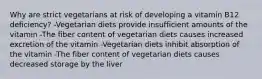 Why are strict vegetarians at risk of developing a vitamin B12 deficiency? -Vegetarian diets provide insufficient amounts of the vitamin -The fiber content of vegetarian diets causes increased excretion of the vitamin -Vegetarian diets inhibit absorption of the vitamin -The fiber content of vegetarian diets causes decreased storage by the liver