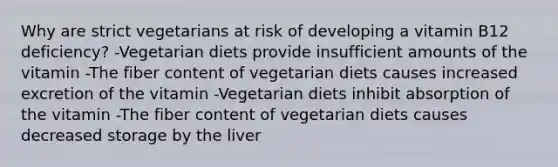 Why are strict vegetarians at risk of developing a vitamin B12 deficiency? -Vegetarian diets provide insufficient amounts of the vitamin -The fiber content of vegetarian diets causes increased excretion of the vitamin -Vegetarian diets inhibit absorption of the vitamin -The fiber content of vegetarian diets causes decreased storage by the liver