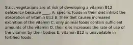 Strict vegetarians are at risk of developing a vitamin B12 deficiency because ____. A. specific foods in their diet inhibit the absorption of vitamin B12 B. their diet causes increased excretion of the vitamin C. only animal foods contain sufficient amounts of the vitamin D. their diet increases the rate of use of the vitamin by their bodies E. vitamin B12 is unavailable in fortified foods