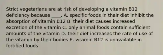 Strict vegetarians are at risk of developing a vitamin B12 deficiency because ____. A. specific foods in their diet inhibit the absorption of vitamin B12 B. their diet causes increased excretion of the vitamin C. only animal foods contain sufficient amounts of the vitamin D. their diet increases the rate of use of the vitamin by their bodies E. vitamin B12 is unavailable in fortified foods