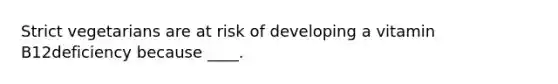 Strict vegetarians are at risk of developing a vitamin B12deficiency because ____.