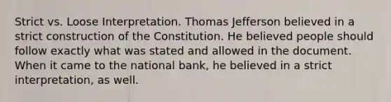 Strict vs. Loose Interpretation. Thomas Jefferson believed in a strict construction of the Constitution. He believed people should follow exactly what was stated and allowed in the document. When it came to the national bank, he believed in a strict interpretation, as well.