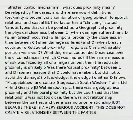 - Stricter 'control mechanism': what does proximity mean? Developed by the cases, and there are now 4 definitions (proximity is proven via a combination of geographical, temporal, relational and casual BUT no factor has a "clinching" status) - Various types that can be pointed to: o Geographical proximity the physical closeness between C (when damage suffered) and D (when breach occurred) o Temporal proximity the closeness in time between C (when damage suffered) and D (when breach occurred) o Relational proximity — e.g., was C in a vulnerable position vis-a-vis D? What degree of control did D exercise over the circumstances in which C was injured? If the same measure of risk was faced by all or a large number, then the requisite proximity is unlikely o Was there 'causal proximity' between C and D (some measure that D could have taken, but did not to avoid the damage)? o Knowledge: Knowledge (whether D knows TP capabilities) and control Stagecoach South Western Trains Ltd v Hind Geary v JD Wetherspoon plc: there was a geographical proximity and temporal proximity but the court said that the relationship was not too close: there was not relationship between the parties, and there was no prior relationship JUST BECAUSE THERE IS A VERY SERIOUS ACCIDENT, THIS DOES NOT CREATE A RELATIONSHIP BETWEEN THE PARTIES