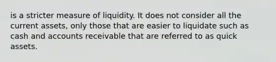 is a stricter measure of liquidity. It does not consider all the current assets, only those that are easier to liquidate such as cash and accounts receivable that are referred to as quick assets.