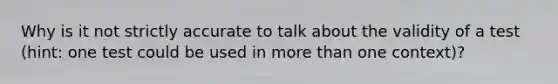 Why is it not strictly accurate to talk about the validity of a test (hint: one test could be used in more than one context)?