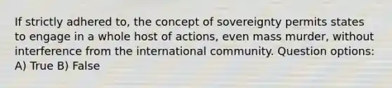 If strictly adhered to, the concept of sovereignty permits states to engage in a whole host of actions, even mass murder, without interference from the international community. Question options: A) True B) False