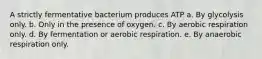 A strictly fermentative bacterium produces ATP a. By glycolysis only. b. Only in the presence of oxygen. c. By aerobic respiration only. d. By fermentation or aerobic respiration. e. By anaerobic respiration only.