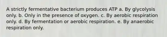 A strictly fermentative bacterium produces ATP a. By glycolysis only. b. Only in the presence of oxygen. c. By <a href='https://www.questionai.com/knowledge/kyxGdbadrV-aerobic-respiration' class='anchor-knowledge'>aerobic respiration</a> only. d. By fermentation or aerobic respiration. e. By anaerobic respiration only.