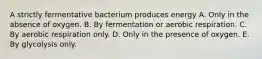 A strictly fermentative bacterium produces energy A. Only in the absence of oxygen. B. By fermentation or aerobic respiration. C. By aerobic respiration only. D. Only in the presence of oxygen. E. By glycolysis only.