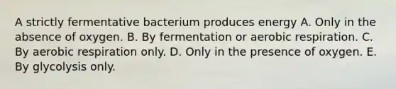 A strictly fermentative bacterium produces energy A. Only in the absence of oxygen. B. By fermentation or aerobic respiration. C. By aerobic respiration only. D. Only in the presence of oxygen. E. By glycolysis only.