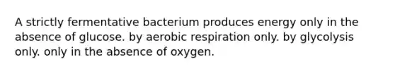 A strictly fermentative bacterium produces energy only in the absence of glucose. by aerobic respiration only. by glycolysis only. only in the absence of oxygen.