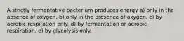 A strictly fermentative bacterium produces energy a) only in the absence of oxygen. b) only in the presence of oxygen. c) by aerobic respiration only. d) by fermentation or aerobic respiration. e) by glycolysis only.