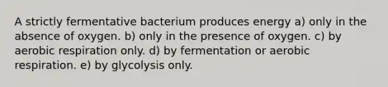 A strictly fermentative bacterium produces energy a) only in the absence of oxygen. b) only in the presence of oxygen. c) by <a href='https://www.questionai.com/knowledge/kyxGdbadrV-aerobic-respiration' class='anchor-knowledge'>aerobic respiration</a> only. d) by fermentation or aerobic respiration. e) by glycolysis only.