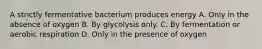 A strictly fermentative bacterium produces energy A. Only in the absence of oxygen B. By glycolysis only. C. By fermentation or aerobic respiration D. Only in the presence of oxygen