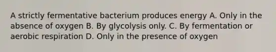 A strictly fermentative bacterium produces energy A. Only in the absence of oxygen B. By glycolysis only. C. By fermentation or aerobic respiration D. Only in the presence of oxygen