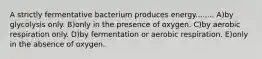 A strictly fermentative bacterium produces energy........ A)by glycolysis only. B)only in the presence of oxygen. C)by aerobic respiration only. D)by fermentation or aerobic respiration. E)only in the absence of oxygen.