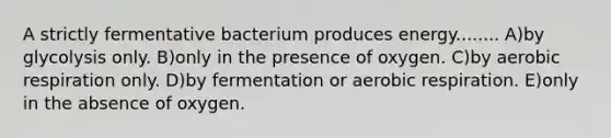 A strictly fermentative bacterium produces energy........ A)by glycolysis only. B)only in the presence of oxygen. C)by aerobic respiration only. D)by fermentation or aerobic respiration. E)only in the absence of oxygen.