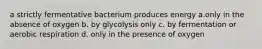 a strictly fermentative bacterium produces energy a.only in the absence of oxygen b. by glycolysis only c. by fermentation or aerobic respiration d. only in the presence of oxygen