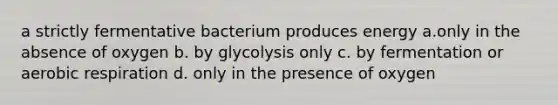 a strictly fermentative bacterium produces energy a.only in the absence of oxygen b. by glycolysis only c. by fermentation or <a href='https://www.questionai.com/knowledge/kyxGdbadrV-aerobic-respiration' class='anchor-knowledge'>aerobic respiration</a> d. only in the presence of oxygen