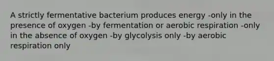 A strictly fermentative bacterium produces energy -only in the presence of oxygen -by fermentation or aerobic respiration -only in the absence of oxygen -by glycolysis only -by aerobic respiration only