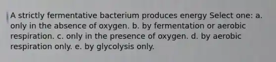 A strictly fermentative bacterium produces energy Select one: a. only in the absence of oxygen. b. by fermentation or aerobic respiration. c. only in the presence of oxygen. d. by aerobic respiration only. e. by glycolysis only.