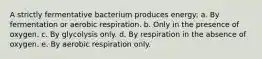 A strictly fermentative bacterium produces energy: a. By fermentation or aerobic respiration. b. Only in the presence of oxygen. c. By glycolysis only. d. By respiration in the absence of oxygen. e. By aerobic respiration only.