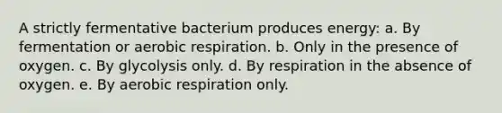 A strictly fermentative bacterium produces energy: a. By fermentation or aerobic respiration. b. Only in the presence of oxygen. c. By glycolysis only. d. By respiration in the absence of oxygen. e. By aerobic respiration only.