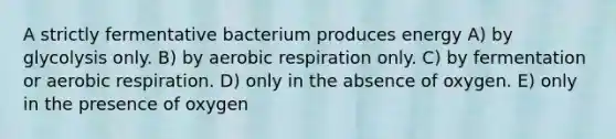 A strictly fermentative bacterium produces energy A) by glycolysis only. B) by <a href='https://www.questionai.com/knowledge/kyxGdbadrV-aerobic-respiration' class='anchor-knowledge'>aerobic respiration</a> only. C) by fermentation or aerobic respiration. D) only in the absence of oxygen. E) only in the presence of oxygen