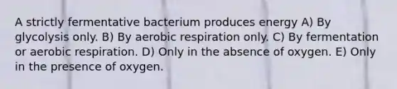 A strictly fermentative bacterium produces energy A) By glycolysis only. B) By aerobic respiration only. C) By fermentation or aerobic respiration. D) Only in the absence of oxygen. E) Only in the presence of oxygen.