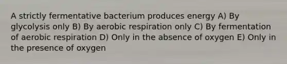 A strictly fermentative bacterium produces energy A) By glycolysis only B) By aerobic respiration only C) By fermentation of aerobic respiration D) Only in the absence of oxygen E) Only in the presence of oxygen