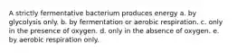 A strictly fermentative bacterium produces energy a. by glycolysis only. b. by fermentation or aerobic respiration. c. only in the presence of oxygen. d. only in the absence of oxygen. e. by aerobic respiration only.