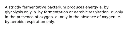 A strictly fermentative bacterium produces energy a. by glycolysis only. b. by fermentation or aerobic respiration. c. only in the presence of oxygen. d. only in the absence of oxygen. e. by aerobic respiration only.