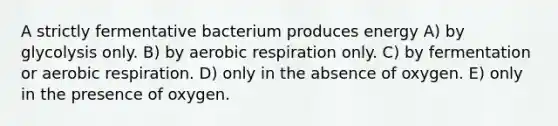 A strictly fermentative bacterium produces energy A) by glycolysis only. B) by aerobic respiration only. C) by fermentation or aerobic respiration. D) only in the absence of oxygen. E) only in the presence of oxygen.