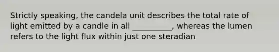 Strictly speaking, the candela unit describes the total rate of light emitted by a candle in all __________, whereas the lumen refers to the light flux within just one steradian