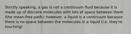 Strictly speaking, a gas is not a continuum fluid because it is made up of discrete molecules with lots of space between them (the mean-free path); however, a liquid is a continuum because there is no space between the molecules in a liquid (i.e. they're touching)