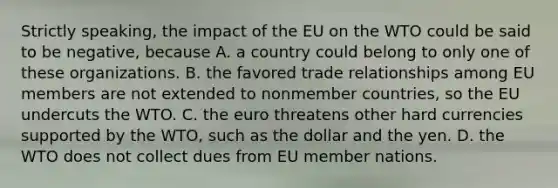 Strictly speaking, the impact of the EU on the WTO could be said to be negative, because A. a country could belong to only one of these organizations. B. the favored trade relationships among EU members are not extended to nonmember countries, so the EU undercuts the WTO. C. the euro threatens other hard currencies supported by the WTO, such as the dollar and the yen. D. the WTO does not collect dues from EU member nations.