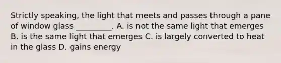 Strictly speaking, the light that meets and passes through a pane of window glass _________. A. is not the same light that emerges B. is the same light that emerges C. is largely converted to heat in the glass D. gains energy