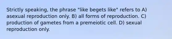 Strictly speaking, the phrase "like begets like" refers to A) asexual reproduction only. B) all forms of reproduction. C) production of gametes from a premeiotic cell. D) sexual reproduction only.