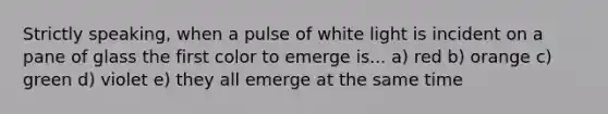 Strictly speaking, when a pulse of white light is incident on a pane of glass the first color to emerge is... a) red b) orange c) green d) violet e) they all emerge at the same time