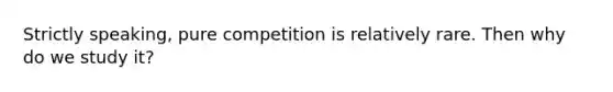 Strictly speaking, pure competition is relatively rare. Then why do we study it?