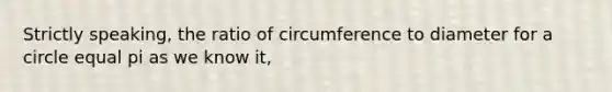 Strictly speaking, the ratio of circumference to diameter for a circle equal pi as we know it,