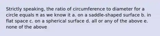 Strictly speaking, the ratio of circumference to diameter for a circle equals π as we know it a. on a saddle-shaped surface b. in flat space c. on a spherical surface d. all or any of the above e. none of the above