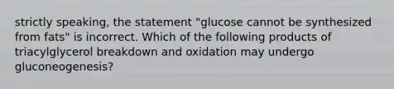 strictly speaking, the statement "glucose cannot be synthesized from fats" is incorrect. Which of the following products of triacylglycerol breakdown and oxidation may undergo gluconeogenesis?