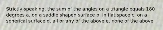 Strictly speaking, the sum of the angles on a triangle equals 180 degrees a. on a saddle shaped surface b. in flat space c. on a spherical surface d. all or any of the above e. none of the above