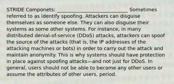 STRIDE Componets: _____________________________ Sometimes referred to as identify spoofing. Attackers can disguise themselves as someone else. They can also disguise their systems as some other systems. For instance, in many distributed denial-of-service (DDoS) attacks, attackers can spoof the source of the attacks (that is, the IP addresses of the attacking machines or bots) in order to carry out the attack and maintain anonymity. This is why systems should have protection in place against spoofing attacks—and not just for DDoS. In general, users should not be able to become any other users or assume the attributes of other users, period.