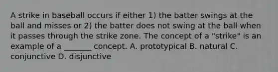 A strike in baseball occurs if either 1) the batter swings at the ball and misses or 2) the batter does not swing at the ball when it passes through the strike zone. The concept of a "strike" is an example of a _______ concept. A. prototypical B. natural C. conjunctive D. disjunctive